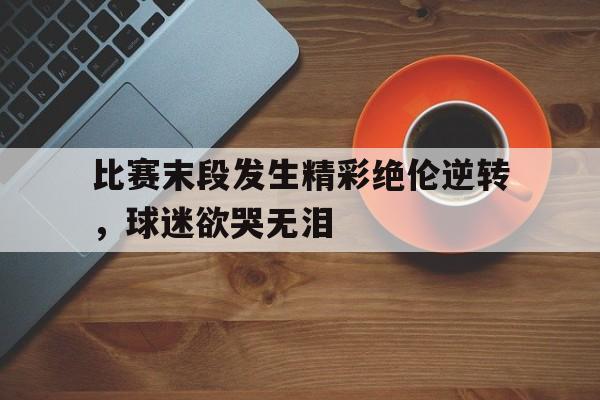 比赛末段发生精彩绝伦逆转，球迷欲哭无泪的简单介绍