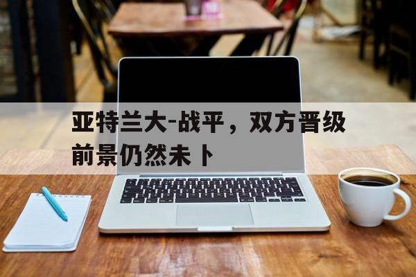 关于亚特兰大-战平，双方晋级前景仍然未卜的信息