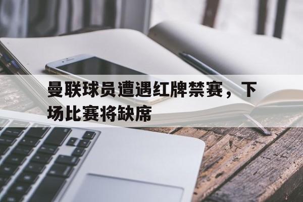 关于曼联球员遭遇红牌禁赛，下场比赛将缺席的信息