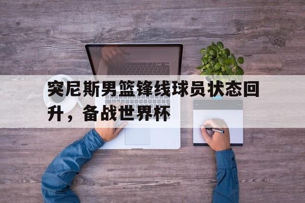 突尼斯男篮锋线球员状态回升，备战世界杯