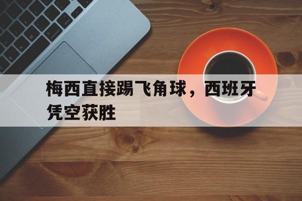 梅西直接踢飞角球，西班牙凭空获胜的简单介绍